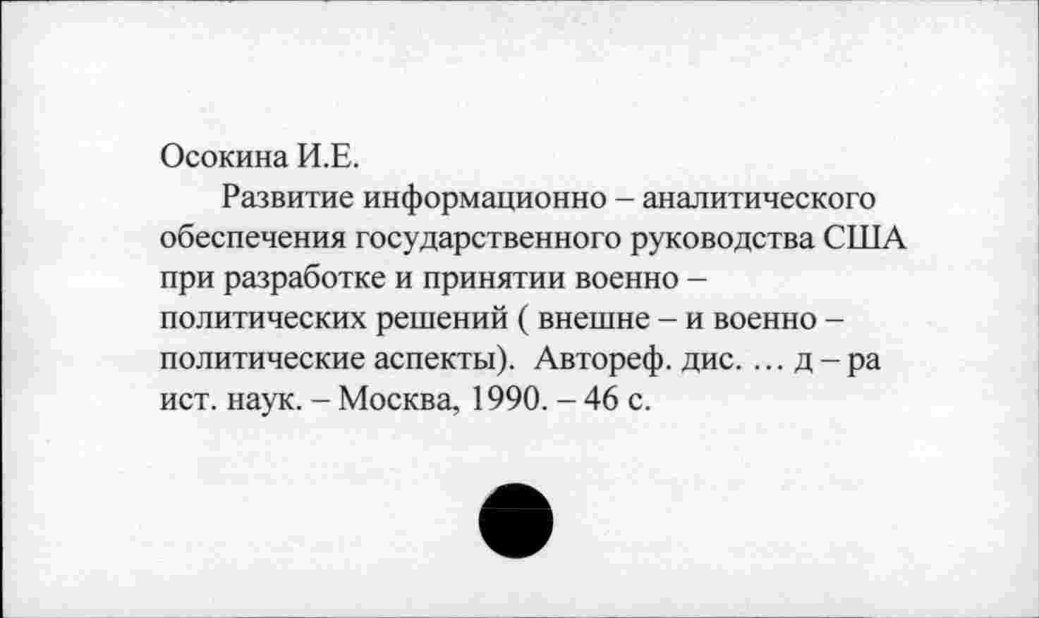 ﻿Осокина И.Е.
Развитие информационно - аналитического обеспечения государственного руководства США при разработке и принятии военно -политических решений ( внешне - и военно -политические аспекты). Автореф. дис. ... д - ра ист. наук. - Москва, 1990. - 46 с.